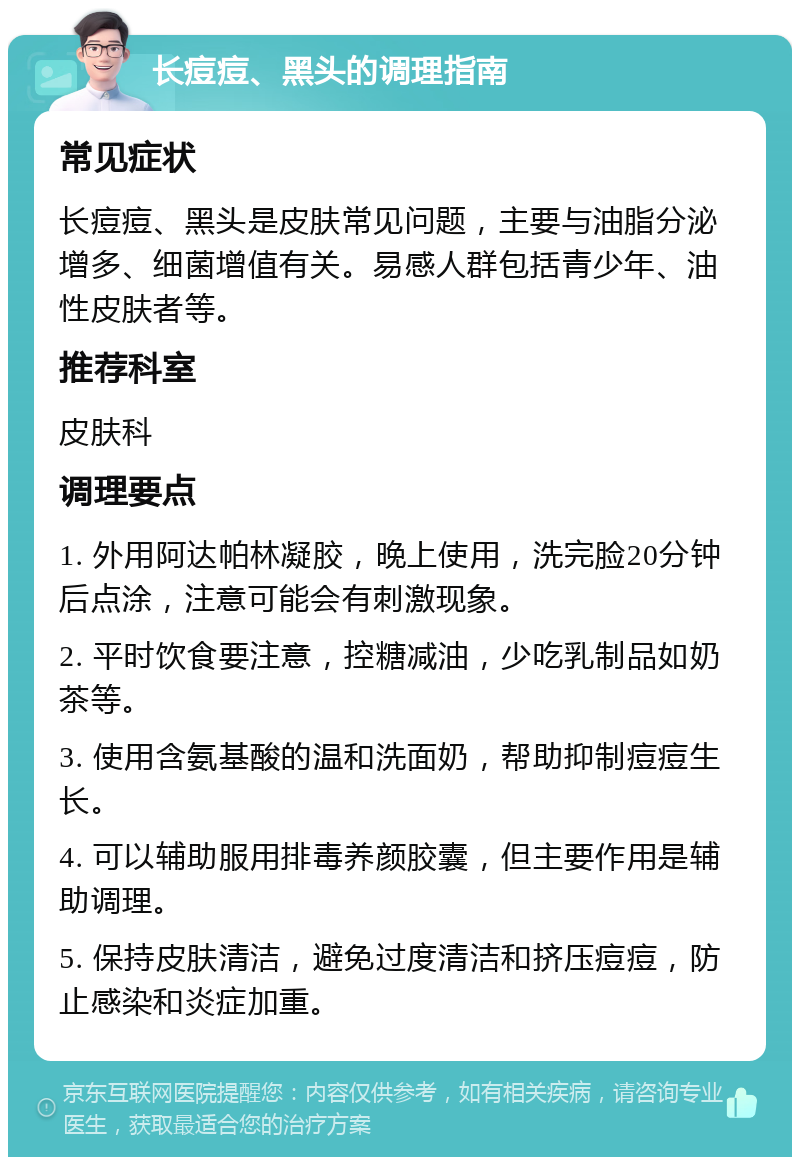 长痘痘、黑头的调理指南 常见症状 长痘痘、黑头是皮肤常见问题，主要与油脂分泌增多、细菌增值有关。易感人群包括青少年、油性皮肤者等。 推荐科室 皮肤科 调理要点 1. 外用阿达帕林凝胶，晚上使用，洗完脸20分钟后点涂，注意可能会有刺激现象。 2. 平时饮食要注意，控糖减油，少吃乳制品如奶茶等。 3. 使用含氨基酸的温和洗面奶，帮助抑制痘痘生长。 4. 可以辅助服用排毒养颜胶囊，但主要作用是辅助调理。 5. 保持皮肤清洁，避免过度清洁和挤压痘痘，防止感染和炎症加重。