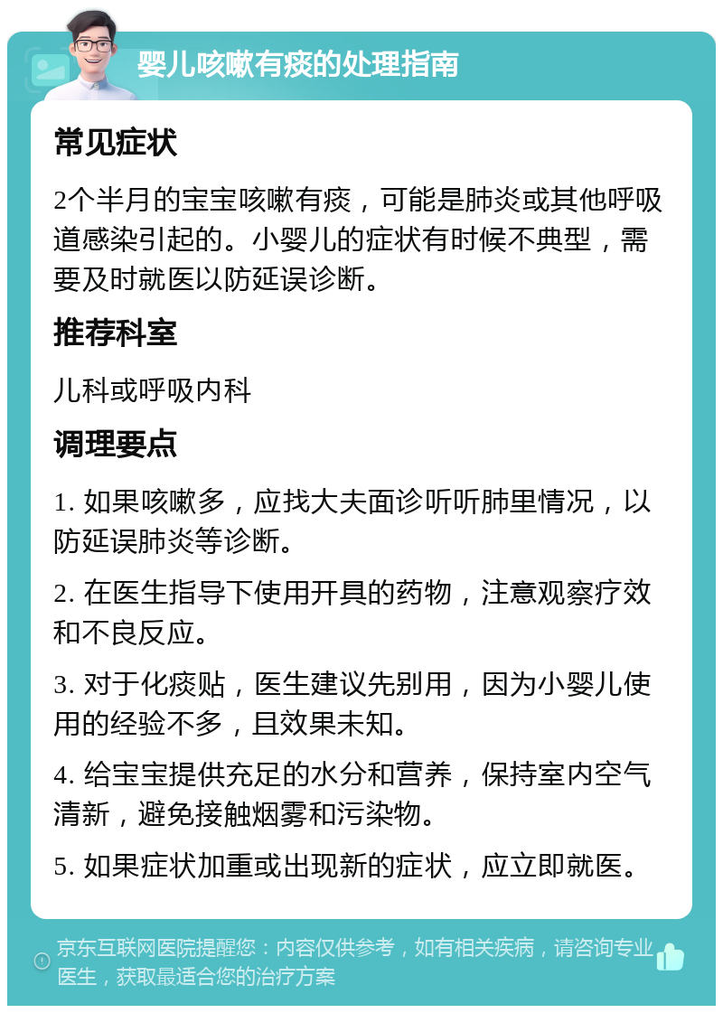 婴儿咳嗽有痰的处理指南 常见症状 2个半月的宝宝咳嗽有痰，可能是肺炎或其他呼吸道感染引起的。小婴儿的症状有时候不典型，需要及时就医以防延误诊断。 推荐科室 儿科或呼吸内科 调理要点 1. 如果咳嗽多，应找大夫面诊听听肺里情况，以防延误肺炎等诊断。 2. 在医生指导下使用开具的药物，注意观察疗效和不良反应。 3. 对于化痰贴，医生建议先别用，因为小婴儿使用的经验不多，且效果未知。 4. 给宝宝提供充足的水分和营养，保持室内空气清新，避免接触烟雾和污染物。 5. 如果症状加重或出现新的症状，应立即就医。