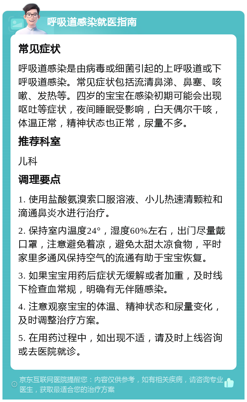 呼吸道感染就医指南 常见症状 呼吸道感染是由病毒或细菌引起的上呼吸道或下呼吸道感染。常见症状包括流清鼻涕、鼻塞、咳嗽、发热等。四岁的宝宝在感染初期可能会出现呕吐等症状，夜间睡眠受影响，白天偶尔干咳，体温正常，精神状态也正常，尿量不多。 推荐科室 儿科 调理要点 1. 使用盐酸氨溴索口服溶液、小儿热速清颗粒和滴通鼻炎水进行治疗。 2. 保持室内温度24°，湿度60%左右，出门尽量戴口罩，注意避免着凉，避免太甜太凉食物，平时家里多通风保持空气的流通有助于宝宝恢复。 3. 如果宝宝用药后症状无缓解或者加重，及时线下检查血常规，明确有无伴随感染。 4. 注意观察宝宝的体温、精神状态和尿量变化，及时调整治疗方案。 5. 在用药过程中，如出现不适，请及时上线咨询或去医院就诊。