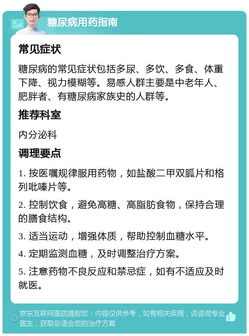 糖尿病用药指南 常见症状 糖尿病的常见症状包括多尿、多饮、多食、体重下降、视力模糊等。易感人群主要是中老年人、肥胖者、有糖尿病家族史的人群等。 推荐科室 内分泌科 调理要点 1. 按医嘱规律服用药物，如盐酸二甲双胍片和格列吡嗪片等。 2. 控制饮食，避免高糖、高脂肪食物，保持合理的膳食结构。 3. 适当运动，增强体质，帮助控制血糖水平。 4. 定期监测血糖，及时调整治疗方案。 5. 注意药物不良反应和禁忌症，如有不适应及时就医。