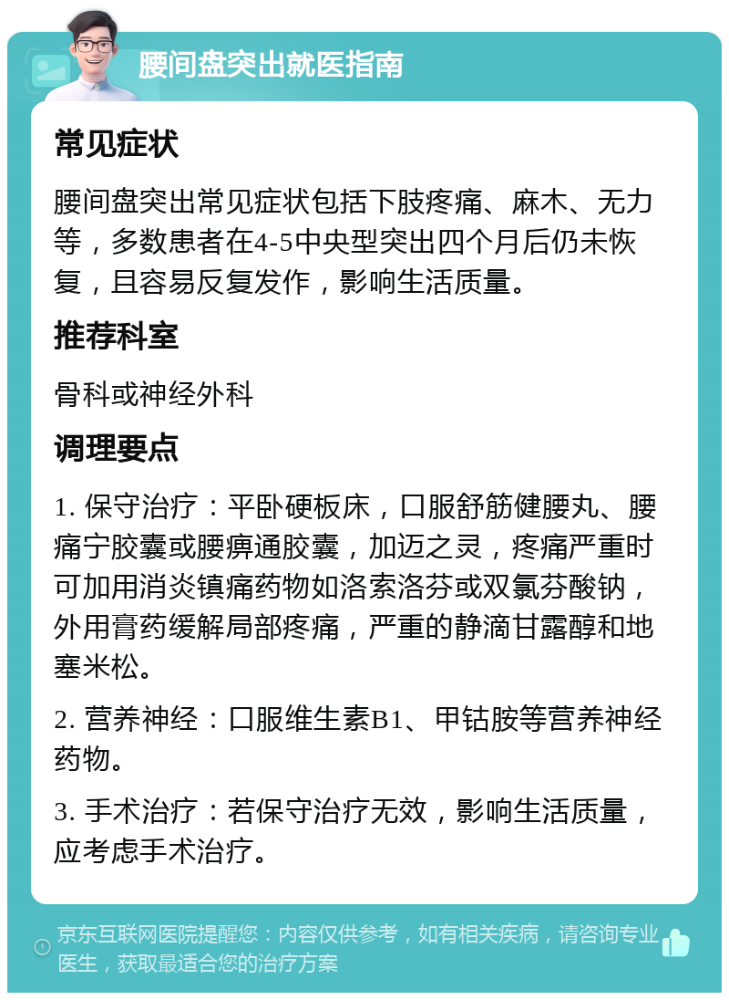 腰间盘突出就医指南 常见症状 腰间盘突出常见症状包括下肢疼痛、麻木、无力等，多数患者在4-5中央型突出四个月后仍未恢复，且容易反复发作，影响生活质量。 推荐科室 骨科或神经外科 调理要点 1. 保守治疗：平卧硬板床，口服舒筋健腰丸、腰痛宁胶囊或腰痹通胶囊，加迈之灵，疼痛严重时可加用消炎镇痛药物如洛索洛芬或双氯芬酸钠，外用膏药缓解局部疼痛，严重的静滴甘露醇和地塞米松。 2. 营养神经：口服维生素B1、甲钴胺等营养神经药物。 3. 手术治疗：若保守治疗无效，影响生活质量，应考虑手术治疗。