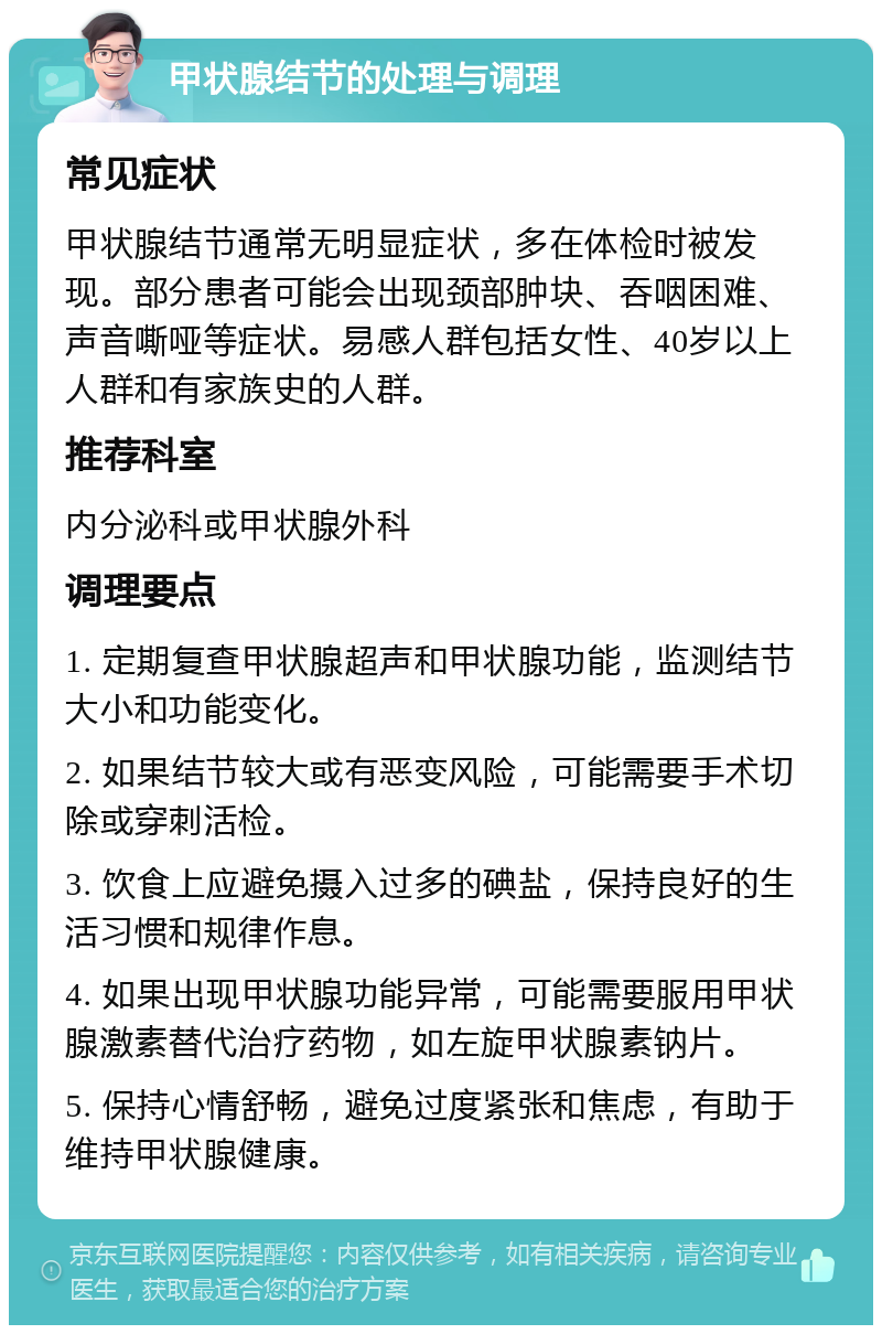 甲状腺结节的处理与调理 常见症状 甲状腺结节通常无明显症状，多在体检时被发现。部分患者可能会出现颈部肿块、吞咽困难、声音嘶哑等症状。易感人群包括女性、40岁以上人群和有家族史的人群。 推荐科室 内分泌科或甲状腺外科 调理要点 1. 定期复查甲状腺超声和甲状腺功能，监测结节大小和功能变化。 2. 如果结节较大或有恶变风险，可能需要手术切除或穿刺活检。 3. 饮食上应避免摄入过多的碘盐，保持良好的生活习惯和规律作息。 4. 如果出现甲状腺功能异常，可能需要服用甲状腺激素替代治疗药物，如左旋甲状腺素钠片。 5. 保持心情舒畅，避免过度紧张和焦虑，有助于维持甲状腺健康。