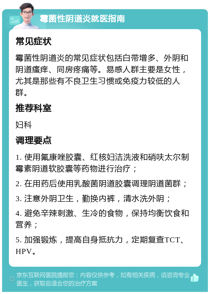 霉菌性阴道炎就医指南 常见症状 霉菌性阴道炎的常见症状包括白带增多、外阴和阴道瘙痒、同房疼痛等。易感人群主要是女性，尤其是那些有不良卫生习惯或免疫力较低的人群。 推荐科室 妇科 调理要点 1. 使用氟康唑胶囊、红核妇洁洗液和硝呋太尔制霉素阴道软胶囊等药物进行治疗； 2. 在用药后使用乳酸菌阴道胶囊调理阴道菌群； 3. 注意外阴卫生，勤换内裤，清水洗外阴； 4. 避免辛辣刺激、生冷的食物，保持均衡饮食和营养； 5. 加强锻炼，提高自身抵抗力，定期复查TCT、HPV。