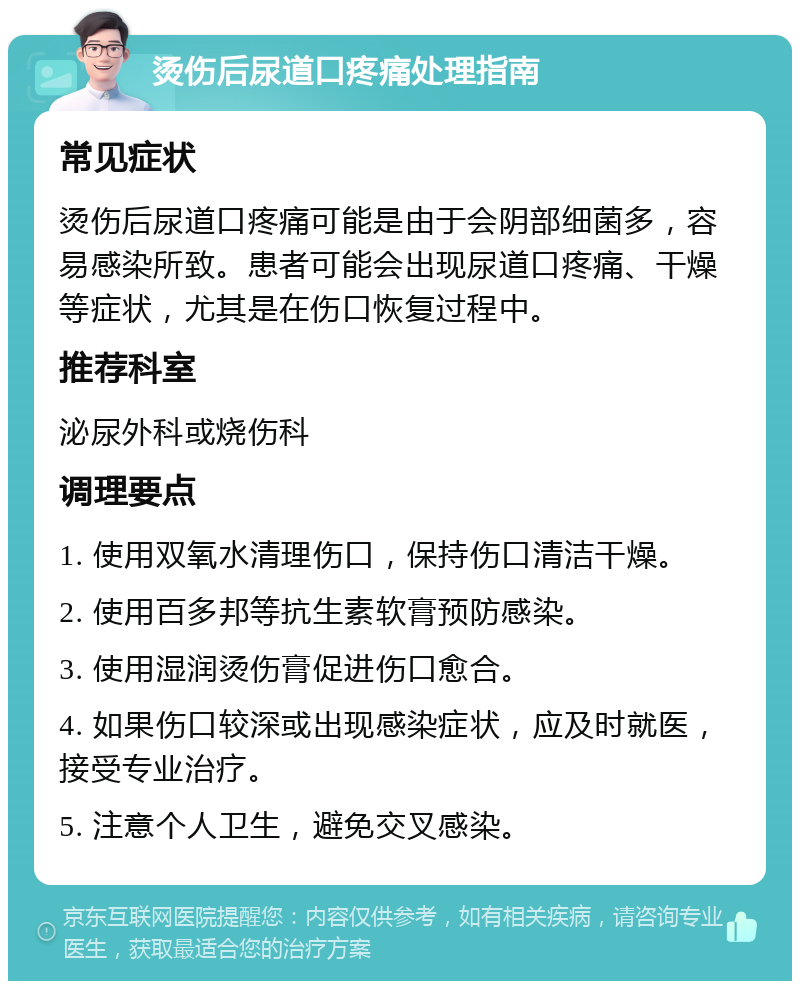 烫伤后尿道口疼痛处理指南 常见症状 烫伤后尿道口疼痛可能是由于会阴部细菌多，容易感染所致。患者可能会出现尿道口疼痛、干燥等症状，尤其是在伤口恢复过程中。 推荐科室 泌尿外科或烧伤科 调理要点 1. 使用双氧水清理伤口，保持伤口清洁干燥。 2. 使用百多邦等抗生素软膏预防感染。 3. 使用湿润烫伤膏促进伤口愈合。 4. 如果伤口较深或出现感染症状，应及时就医，接受专业治疗。 5. 注意个人卫生，避免交叉感染。