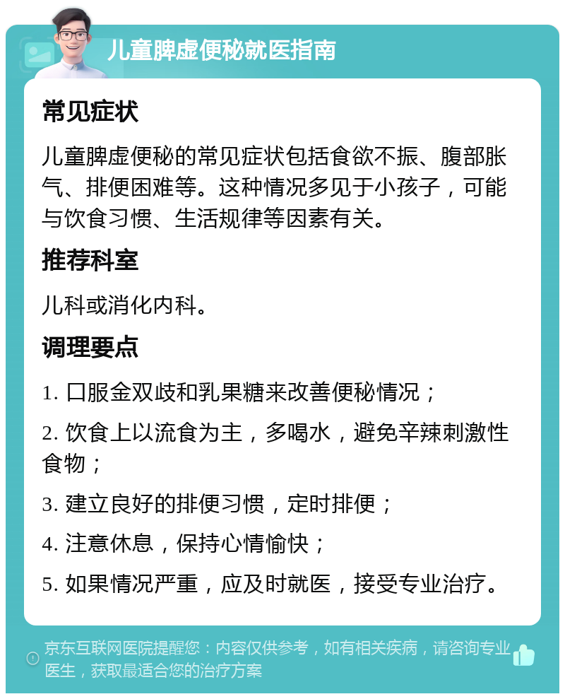 儿童脾虚便秘就医指南 常见症状 儿童脾虚便秘的常见症状包括食欲不振、腹部胀气、排便困难等。这种情况多见于小孩子，可能与饮食习惯、生活规律等因素有关。 推荐科室 儿科或消化内科。 调理要点 1. 口服金双歧和乳果糖来改善便秘情况； 2. 饮食上以流食为主，多喝水，避免辛辣刺激性食物； 3. 建立良好的排便习惯，定时排便； 4. 注意休息，保持心情愉快； 5. 如果情况严重，应及时就医，接受专业治疗。