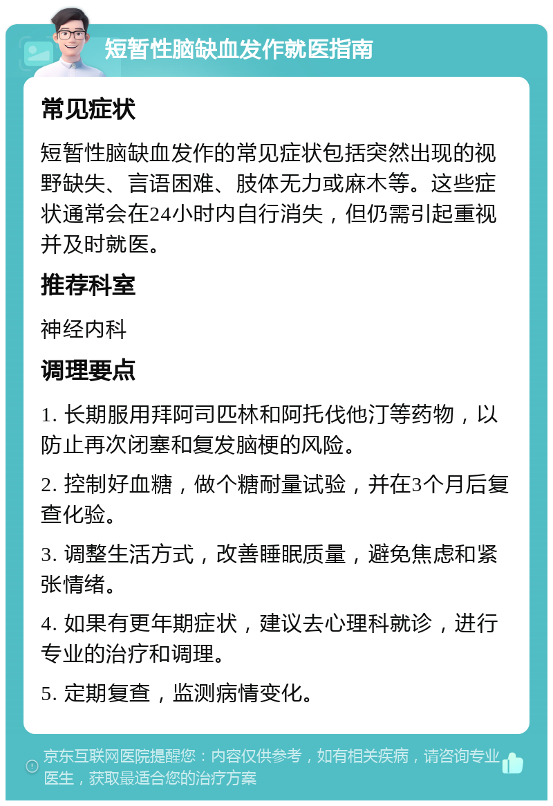 短暂性脑缺血发作就医指南 常见症状 短暂性脑缺血发作的常见症状包括突然出现的视野缺失、言语困难、肢体无力或麻木等。这些症状通常会在24小时内自行消失，但仍需引起重视并及时就医。 推荐科室 神经内科 调理要点 1. 长期服用拜阿司匹林和阿托伐他汀等药物，以防止再次闭塞和复发脑梗的风险。 2. 控制好血糖，做个糖耐量试验，并在3个月后复查化验。 3. 调整生活方式，改善睡眠质量，避免焦虑和紧张情绪。 4. 如果有更年期症状，建议去心理科就诊，进行专业的治疗和调理。 5. 定期复查，监测病情变化。