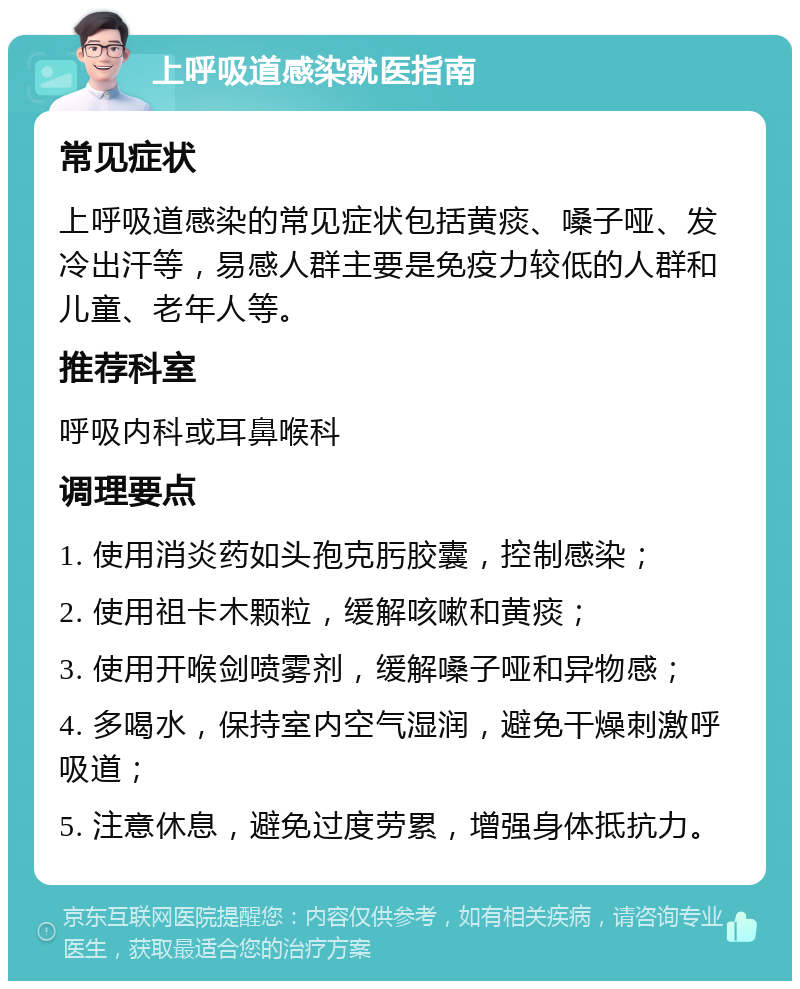 上呼吸道感染就医指南 常见症状 上呼吸道感染的常见症状包括黄痰、嗓子哑、发冷出汗等，易感人群主要是免疫力较低的人群和儿童、老年人等。 推荐科室 呼吸内科或耳鼻喉科 调理要点 1. 使用消炎药如头孢克肟胶囊，控制感染； 2. 使用祖卡木颗粒，缓解咳嗽和黄痰； 3. 使用开喉剑喷雾剂，缓解嗓子哑和异物感； 4. 多喝水，保持室内空气湿润，避免干燥刺激呼吸道； 5. 注意休息，避免过度劳累，增强身体抵抗力。