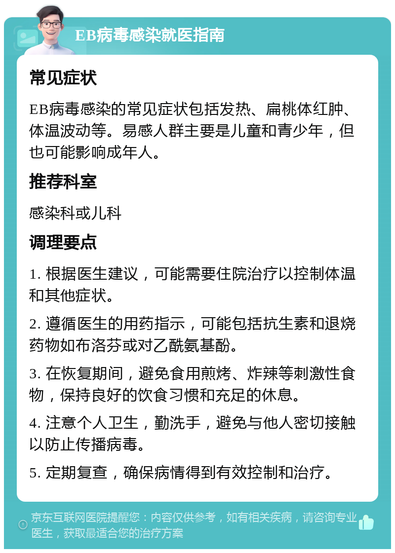 EB病毒感染就医指南 常见症状 EB病毒感染的常见症状包括发热、扁桃体红肿、体温波动等。易感人群主要是儿童和青少年，但也可能影响成年人。 推荐科室 感染科或儿科 调理要点 1. 根据医生建议，可能需要住院治疗以控制体温和其他症状。 2. 遵循医生的用药指示，可能包括抗生素和退烧药物如布洛芬或对乙酰氨基酚。 3. 在恢复期间，避免食用煎烤、炸辣等刺激性食物，保持良好的饮食习惯和充足的休息。 4. 注意个人卫生，勤洗手，避免与他人密切接触以防止传播病毒。 5. 定期复查，确保病情得到有效控制和治疗。