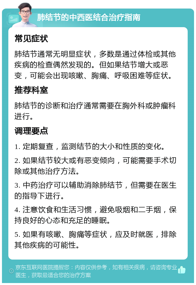 肺结节的中西医结合治疗指南 常见症状 肺结节通常无明显症状，多数是通过体检或其他疾病的检查偶然发现的。但如果结节增大或恶变，可能会出现咳嗽、胸痛、呼吸困难等症状。 推荐科室 肺结节的诊断和治疗通常需要在胸外科或肿瘤科进行。 调理要点 1. 定期复查，监测结节的大小和性质的变化。 2. 如果结节较大或有恶变倾向，可能需要手术切除或其他治疗方法。 3. 中药治疗可以辅助消除肺结节，但需要在医生的指导下进行。 4. 注意饮食和生活习惯，避免吸烟和二手烟，保持良好的心态和充足的睡眠。 5. 如果有咳嗽、胸痛等症状，应及时就医，排除其他疾病的可能性。