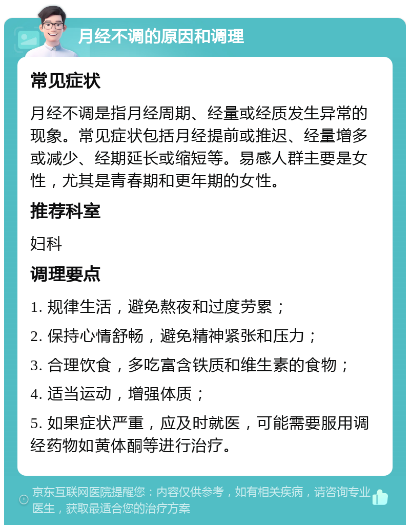 月经不调的原因和调理 常见症状 月经不调是指月经周期、经量或经质发生异常的现象。常见症状包括月经提前或推迟、经量增多或减少、经期延长或缩短等。易感人群主要是女性，尤其是青春期和更年期的女性。 推荐科室 妇科 调理要点 1. 规律生活，避免熬夜和过度劳累； 2. 保持心情舒畅，避免精神紧张和压力； 3. 合理饮食，多吃富含铁质和维生素的食物； 4. 适当运动，增强体质； 5. 如果症状严重，应及时就医，可能需要服用调经药物如黄体酮等进行治疗。