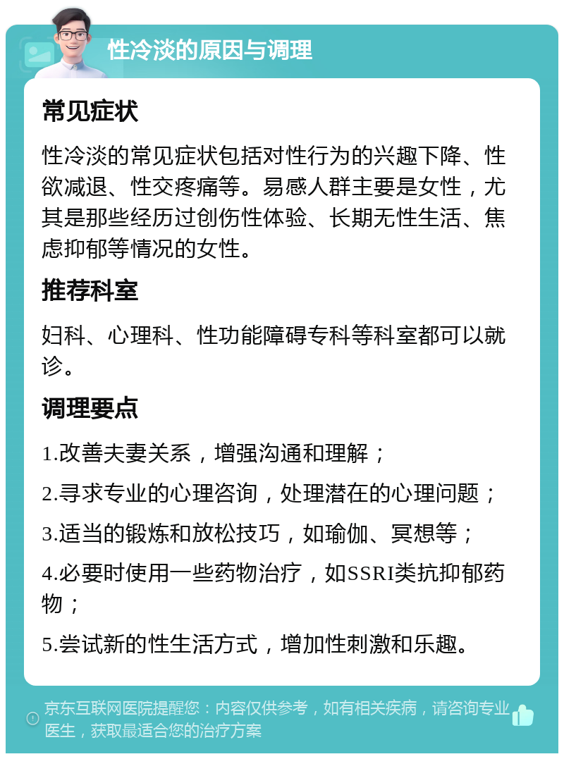 性冷淡的原因与调理 常见症状 性冷淡的常见症状包括对性行为的兴趣下降、性欲减退、性交疼痛等。易感人群主要是女性，尤其是那些经历过创伤性体验、长期无性生活、焦虑抑郁等情况的女性。 推荐科室 妇科、心理科、性功能障碍专科等科室都可以就诊。 调理要点 1.改善夫妻关系，增强沟通和理解； 2.寻求专业的心理咨询，处理潜在的心理问题； 3.适当的锻炼和放松技巧，如瑜伽、冥想等； 4.必要时使用一些药物治疗，如SSRI类抗抑郁药物； 5.尝试新的性生活方式，增加性刺激和乐趣。