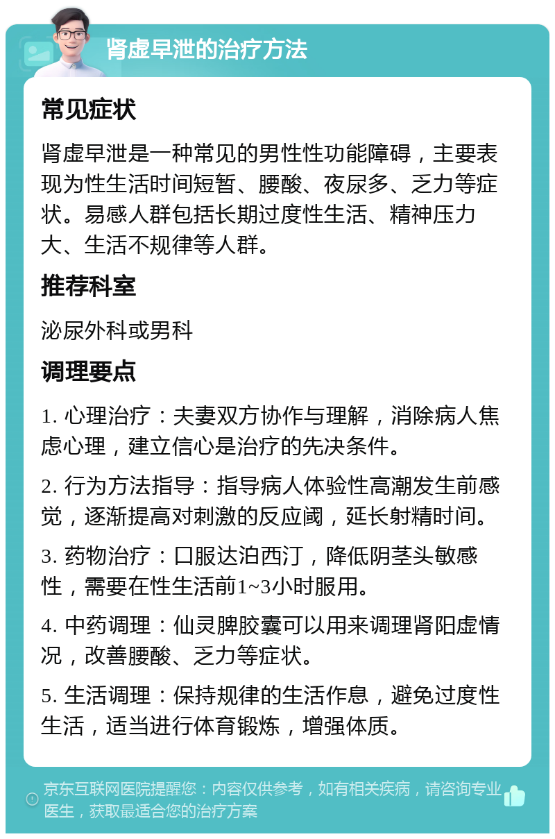 肾虚早泄的治疗方法 常见症状 肾虚早泄是一种常见的男性性功能障碍，主要表现为性生活时间短暂、腰酸、夜尿多、乏力等症状。易感人群包括长期过度性生活、精神压力大、生活不规律等人群。 推荐科室 泌尿外科或男科 调理要点 1. 心理治疗：夫妻双方协作与理解，消除病人焦虑心理，建立信心是治疗的先决条件。 2. 行为方法指导：指导病人体验性高潮发生前感觉，逐渐提高对刺激的反应阈，延长射精时间。 3. 药物治疗：口服达泊西汀，降低阴茎头敏感性，需要在性生活前1~3小时服用。 4. 中药调理：仙灵脾胶囊可以用来调理肾阳虚情况，改善腰酸、乏力等症状。 5. 生活调理：保持规律的生活作息，避免过度性生活，适当进行体育锻炼，增强体质。