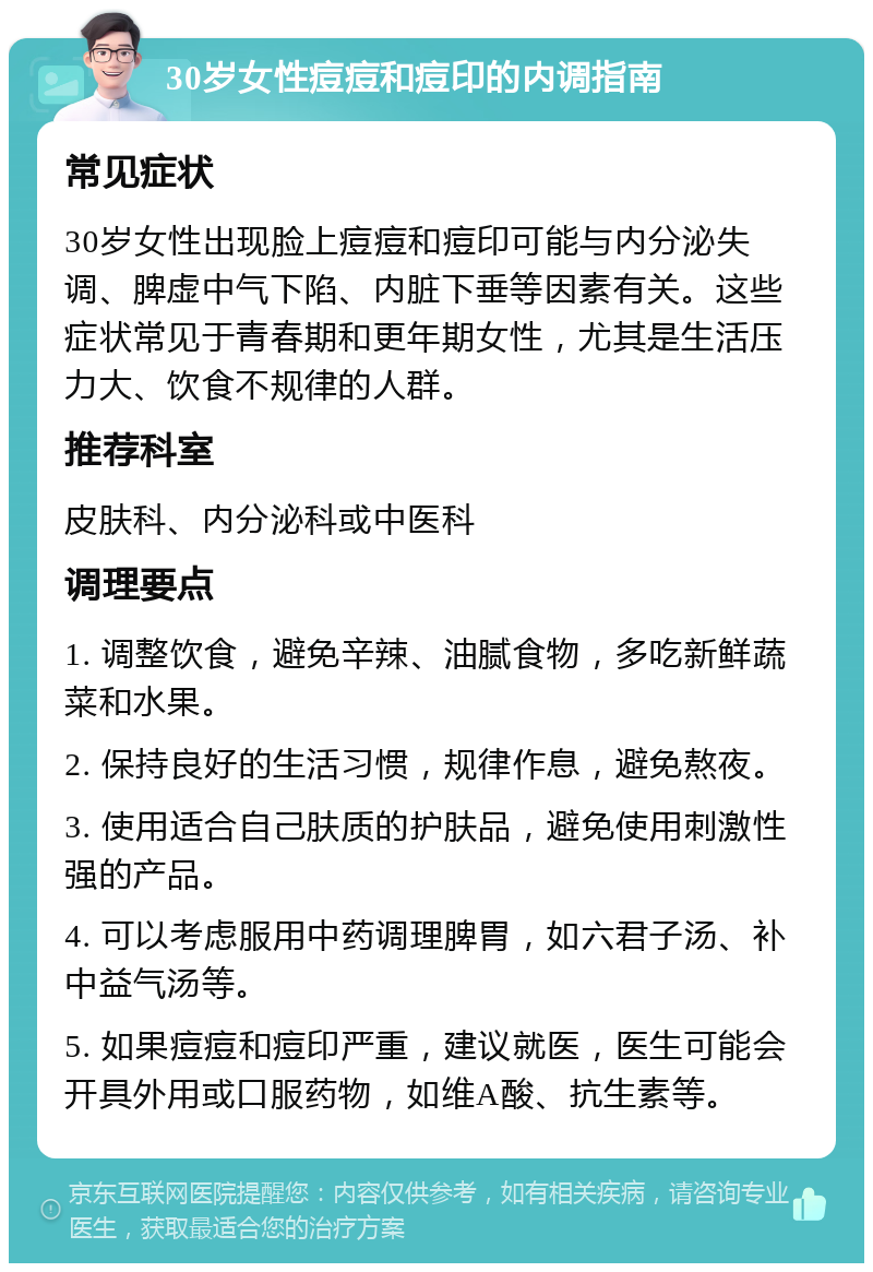 30岁女性痘痘和痘印的内调指南 常见症状 30岁女性出现脸上痘痘和痘印可能与内分泌失调、脾虚中气下陷、内脏下垂等因素有关。这些症状常见于青春期和更年期女性，尤其是生活压力大、饮食不规律的人群。 推荐科室 皮肤科、内分泌科或中医科 调理要点 1. 调整饮食，避免辛辣、油腻食物，多吃新鲜蔬菜和水果。 2. 保持良好的生活习惯，规律作息，避免熬夜。 3. 使用适合自己肤质的护肤品，避免使用刺激性强的产品。 4. 可以考虑服用中药调理脾胃，如六君子汤、补中益气汤等。 5. 如果痘痘和痘印严重，建议就医，医生可能会开具外用或口服药物，如维A酸、抗生素等。