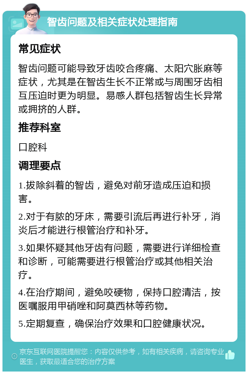 智齿问题及相关症状处理指南 常见症状 智齿问题可能导致牙齿咬合疼痛、太阳穴胀麻等症状，尤其是在智齿生长不正常或与周围牙齿相互压迫时更为明显。易感人群包括智齿生长异常或拥挤的人群。 推荐科室 口腔科 调理要点 1.拔除斜着的智齿，避免对前牙造成压迫和损害。 2.对于有脓的牙床，需要引流后再进行补牙，消炎后才能进行根管治疗和补牙。 3.如果怀疑其他牙齿有问题，需要进行详细检查和诊断，可能需要进行根管治疗或其他相关治疗。 4.在治疗期间，避免咬硬物，保持口腔清洁，按医嘱服用甲硝唑和阿莫西林等药物。 5.定期复查，确保治疗效果和口腔健康状况。