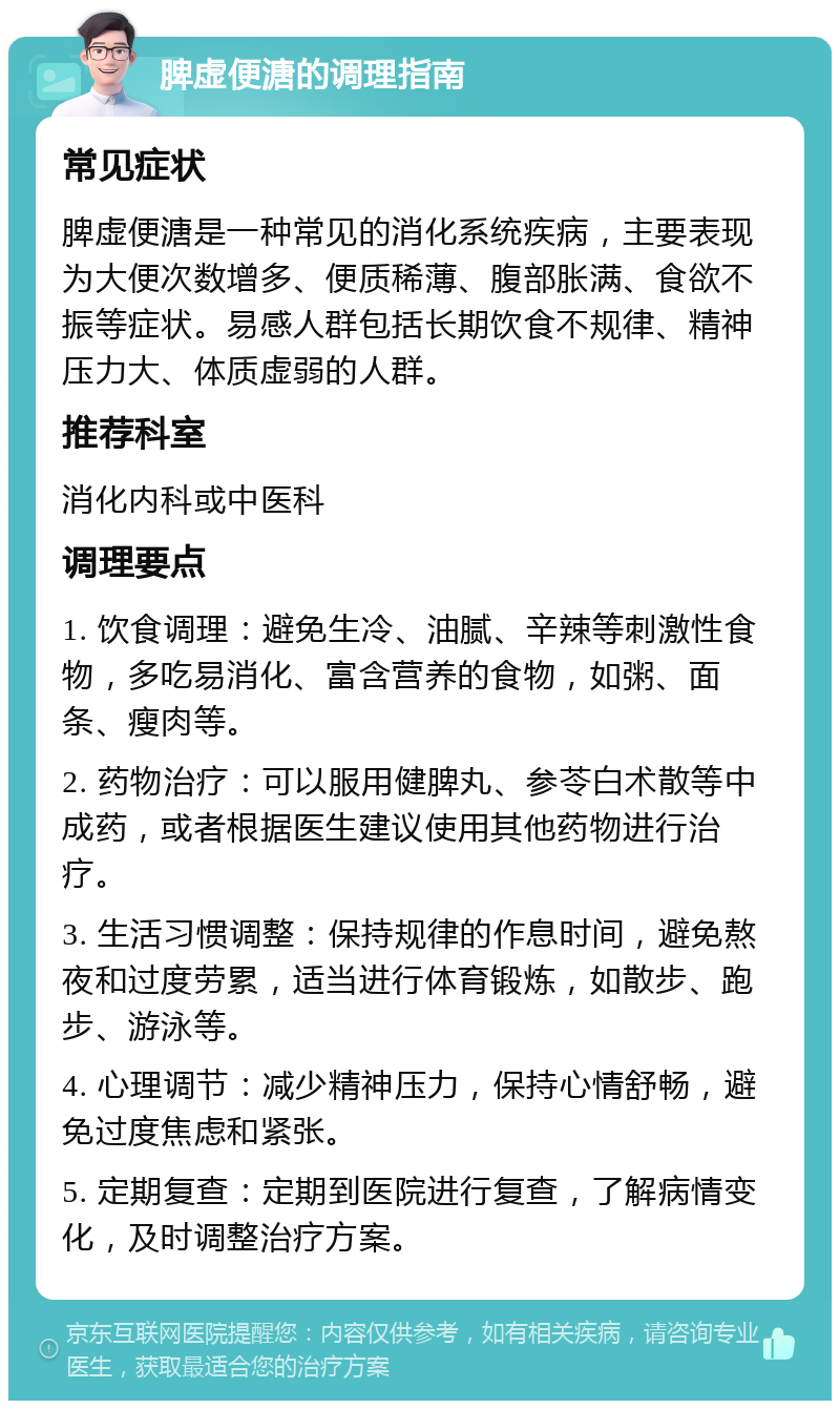 脾虚便溏的调理指南 常见症状 脾虚便溏是一种常见的消化系统疾病，主要表现为大便次数增多、便质稀薄、腹部胀满、食欲不振等症状。易感人群包括长期饮食不规律、精神压力大、体质虚弱的人群。 推荐科室 消化内科或中医科 调理要点 1. 饮食调理：避免生冷、油腻、辛辣等刺激性食物，多吃易消化、富含营养的食物，如粥、面条、瘦肉等。 2. 药物治疗：可以服用健脾丸、参苓白术散等中成药，或者根据医生建议使用其他药物进行治疗。 3. 生活习惯调整：保持规律的作息时间，避免熬夜和过度劳累，适当进行体育锻炼，如散步、跑步、游泳等。 4. 心理调节：减少精神压力，保持心情舒畅，避免过度焦虑和紧张。 5. 定期复查：定期到医院进行复查，了解病情变化，及时调整治疗方案。