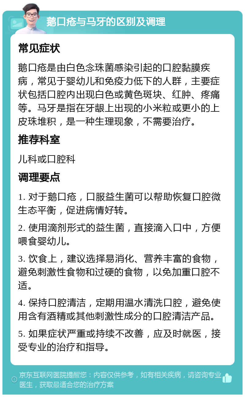 鹅口疮与马牙的区别及调理 常见症状 鹅口疮是由白色念珠菌感染引起的口腔黏膜疾病，常见于婴幼儿和免疫力低下的人群，主要症状包括口腔内出现白色或黄色斑块、红肿、疼痛等。马牙是指在牙龈上出现的小米粒或更小的上皮珠堆积，是一种生理现象，不需要治疗。 推荐科室 儿科或口腔科 调理要点 1. 对于鹅口疮，口服益生菌可以帮助恢复口腔微生态平衡，促进病情好转。 2. 使用滴剂形式的益生菌，直接滴入口中，方便喂食婴幼儿。 3. 饮食上，建议选择易消化、营养丰富的食物，避免刺激性食物和过硬的食物，以免加重口腔不适。 4. 保持口腔清洁，定期用温水清洗口腔，避免使用含有酒精或其他刺激性成分的口腔清洁产品。 5. 如果症状严重或持续不改善，应及时就医，接受专业的治疗和指导。