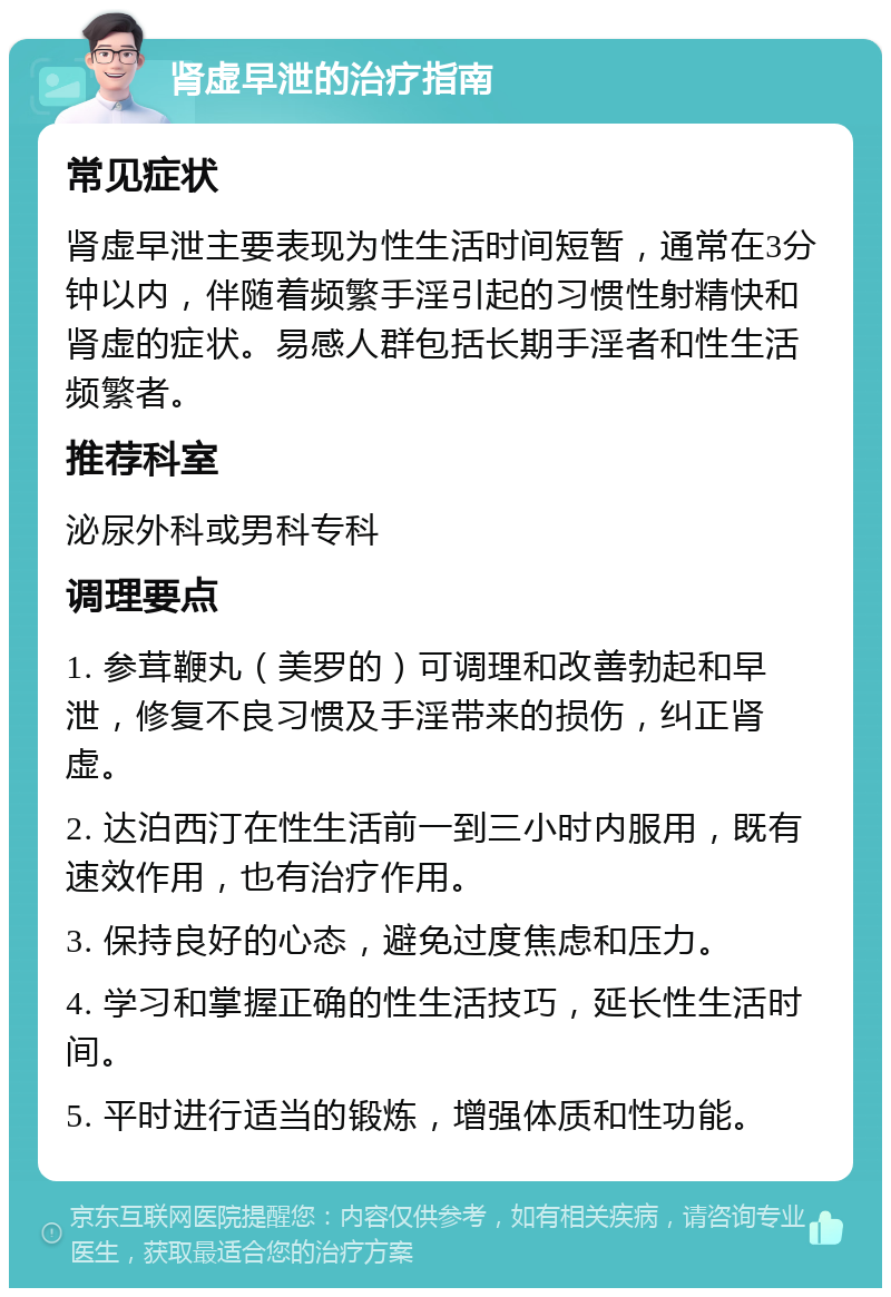 肾虚早泄的治疗指南 常见症状 肾虚早泄主要表现为性生活时间短暂，通常在3分钟以内，伴随着频繁手淫引起的习惯性射精快和肾虚的症状。易感人群包括长期手淫者和性生活频繁者。 推荐科室 泌尿外科或男科专科 调理要点 1. 参茸鞭丸（美罗的）可调理和改善勃起和早泄，修复不良习惯及手淫带来的损伤，纠正肾虚。 2. 达泊西汀在性生活前一到三小时内服用，既有速效作用，也有治疗作用。 3. 保持良好的心态，避免过度焦虑和压力。 4. 学习和掌握正确的性生活技巧，延长性生活时间。 5. 平时进行适当的锻炼，增强体质和性功能。