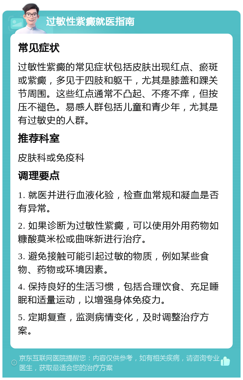 过敏性紫癜就医指南 常见症状 过敏性紫癜的常见症状包括皮肤出现红点、瘀斑或紫癜，多见于四肢和躯干，尤其是膝盖和踝关节周围。这些红点通常不凸起、不疼不痒，但按压不褪色。易感人群包括儿童和青少年，尤其是有过敏史的人群。 推荐科室 皮肤科或免疫科 调理要点 1. 就医并进行血液化验，检查血常规和凝血是否有异常。 2. 如果诊断为过敏性紫癜，可以使用外用药物如糠酸莫米松或曲咪新进行治疗。 3. 避免接触可能引起过敏的物质，例如某些食物、药物或环境因素。 4. 保持良好的生活习惯，包括合理饮食、充足睡眠和适量运动，以增强身体免疫力。 5. 定期复查，监测病情变化，及时调整治疗方案。