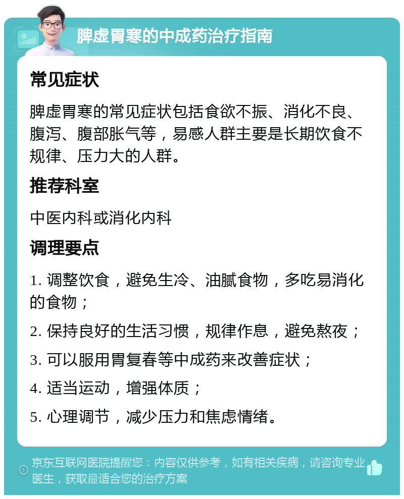 脾虚胃寒的中成药治疗指南 常见症状 脾虚胃寒的常见症状包括食欲不振、消化不良、腹泻、腹部胀气等，易感人群主要是长期饮食不规律、压力大的人群。 推荐科室 中医内科或消化内科 调理要点 1. 调整饮食，避免生冷、油腻食物，多吃易消化的食物； 2. 保持良好的生活习惯，规律作息，避免熬夜； 3. 可以服用胃复春等中成药来改善症状； 4. 适当运动，增强体质； 5. 心理调节，减少压力和焦虑情绪。