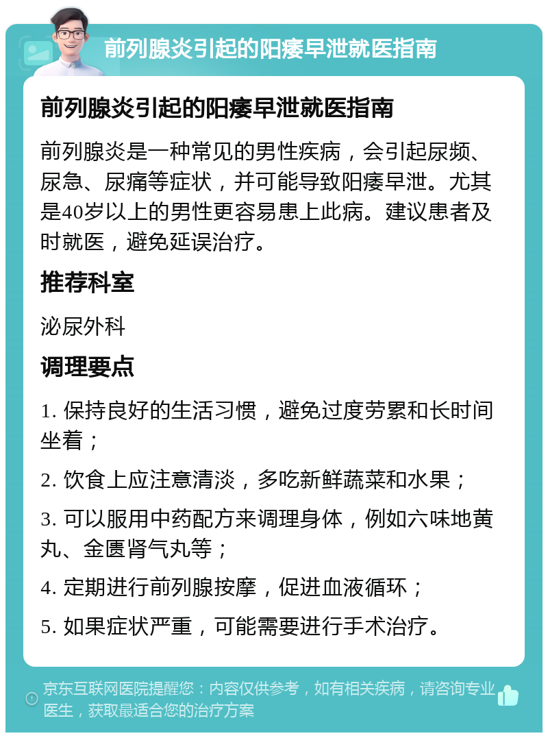 前列腺炎引起的阳痿早泄就医指南 前列腺炎引起的阳痿早泄就医指南 前列腺炎是一种常见的男性疾病，会引起尿频、尿急、尿痛等症状，并可能导致阳痿早泄。尤其是40岁以上的男性更容易患上此病。建议患者及时就医，避免延误治疗。 推荐科室 泌尿外科 调理要点 1. 保持良好的生活习惯，避免过度劳累和长时间坐着； 2. 饮食上应注意清淡，多吃新鲜蔬菜和水果； 3. 可以服用中药配方来调理身体，例如六味地黄丸、金匮肾气丸等； 4. 定期进行前列腺按摩，促进血液循环； 5. 如果症状严重，可能需要进行手术治疗。