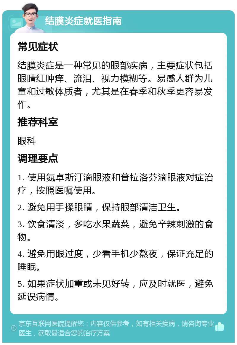 结膜炎症就医指南 常见症状 结膜炎症是一种常见的眼部疾病，主要症状包括眼睛红肿痒、流泪、视力模糊等。易感人群为儿童和过敏体质者，尤其是在春季和秋季更容易发作。 推荐科室 眼科 调理要点 1. 使用氮卓斯汀滴眼液和普拉洛芬滴眼液对症治疗，按照医嘱使用。 2. 避免用手揉眼睛，保持眼部清洁卫生。 3. 饮食清淡，多吃水果蔬菜，避免辛辣刺激的食物。 4. 避免用眼过度，少看手机少熬夜，保证充足的睡眠。 5. 如果症状加重或未见好转，应及时就医，避免延误病情。