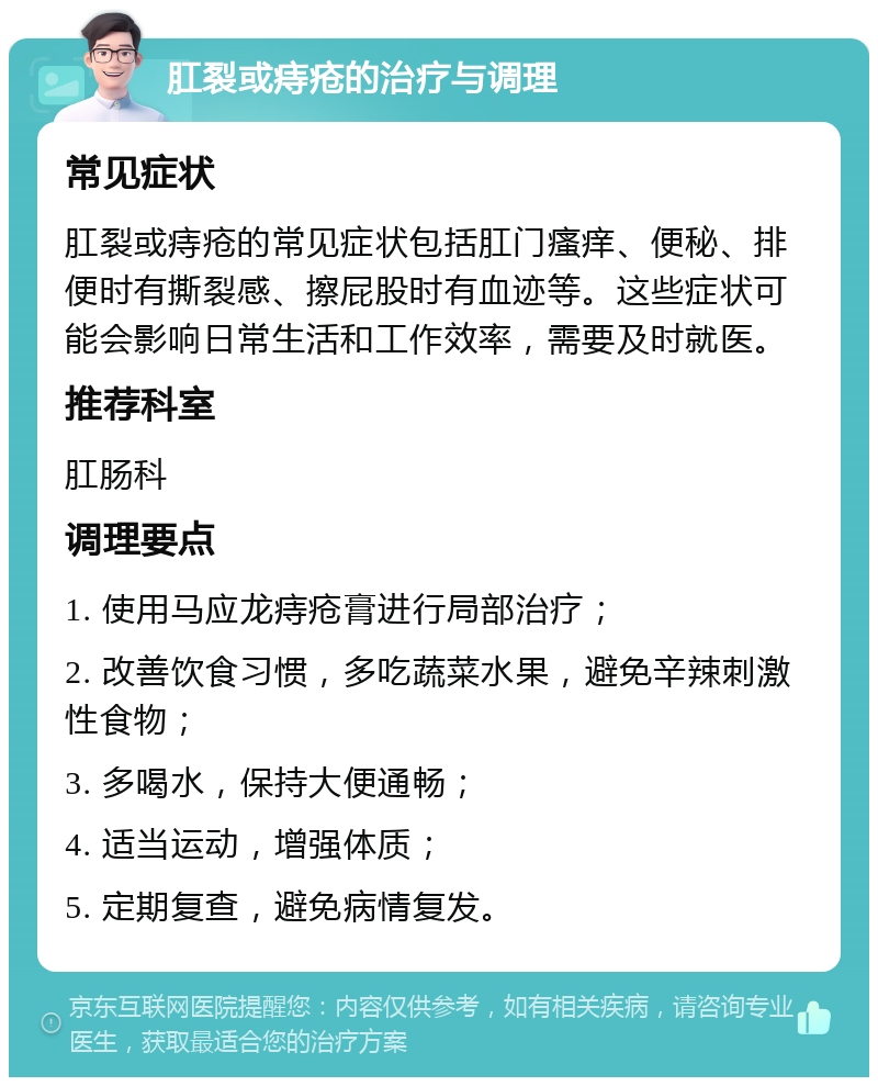 肛裂或痔疮的治疗与调理 常见症状 肛裂或痔疮的常见症状包括肛门瘙痒、便秘、排便时有撕裂感、擦屁股时有血迹等。这些症状可能会影响日常生活和工作效率，需要及时就医。 推荐科室 肛肠科 调理要点 1. 使用马应龙痔疮膏进行局部治疗； 2. 改善饮食习惯，多吃蔬菜水果，避免辛辣刺激性食物； 3. 多喝水，保持大便通畅； 4. 适当运动，增强体质； 5. 定期复查，避免病情复发。