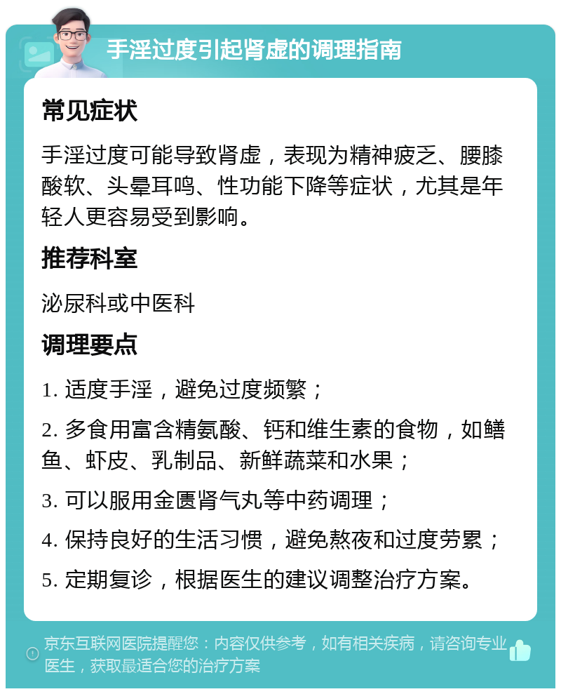 手淫过度引起肾虚的调理指南 常见症状 手淫过度可能导致肾虚，表现为精神疲乏、腰膝酸软、头晕耳鸣、性功能下降等症状，尤其是年轻人更容易受到影响。 推荐科室 泌尿科或中医科 调理要点 1. 适度手淫，避免过度频繁； 2. 多食用富含精氨酸、钙和维生素的食物，如鳝鱼、虾皮、乳制品、新鲜蔬菜和水果； 3. 可以服用金匮肾气丸等中药调理； 4. 保持良好的生活习惯，避免熬夜和过度劳累； 5. 定期复诊，根据医生的建议调整治疗方案。