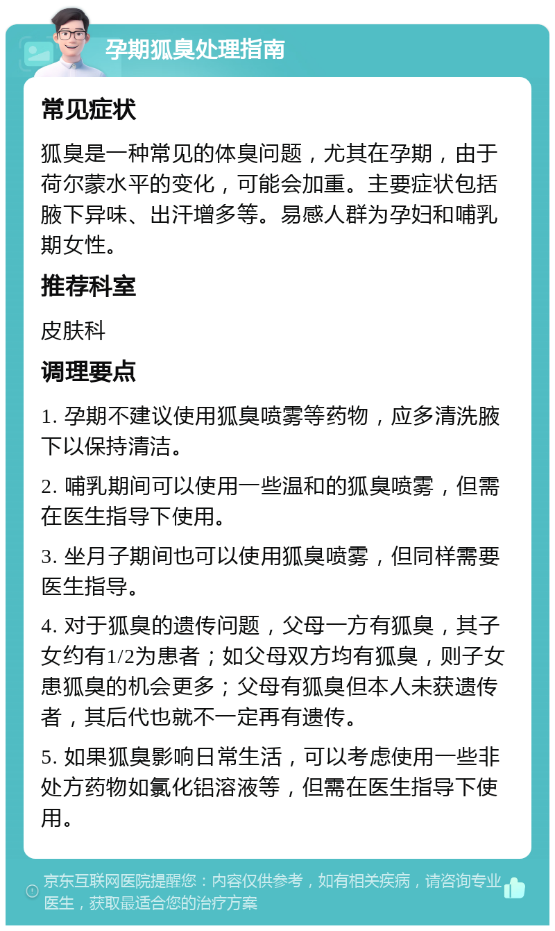 孕期狐臭处理指南 常见症状 狐臭是一种常见的体臭问题，尤其在孕期，由于荷尔蒙水平的变化，可能会加重。主要症状包括腋下异味、出汗增多等。易感人群为孕妇和哺乳期女性。 推荐科室 皮肤科 调理要点 1. 孕期不建议使用狐臭喷雾等药物，应多清洗腋下以保持清洁。 2. 哺乳期间可以使用一些温和的狐臭喷雾，但需在医生指导下使用。 3. 坐月子期间也可以使用狐臭喷雾，但同样需要医生指导。 4. 对于狐臭的遗传问题，父母一方有狐臭，其子女约有1/2为患者；如父母双方均有狐臭，则子女患狐臭的机会更多；父母有狐臭但本人未获遗传者，其后代也就不一定再有遗传。 5. 如果狐臭影响日常生活，可以考虑使用一些非处方药物如氯化铝溶液等，但需在医生指导下使用。