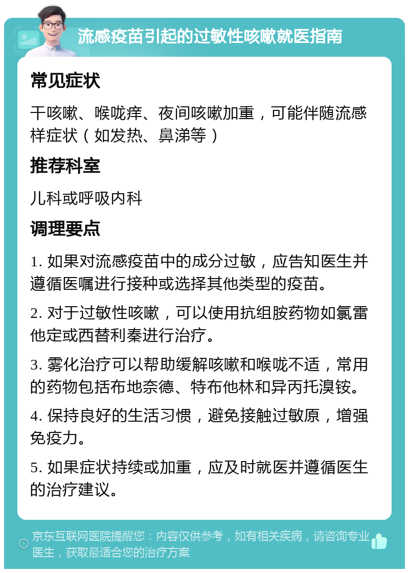 流感疫苗引起的过敏性咳嗽就医指南 常见症状 干咳嗽、喉咙痒、夜间咳嗽加重，可能伴随流感样症状（如发热、鼻涕等） 推荐科室 儿科或呼吸内科 调理要点 1. 如果对流感疫苗中的成分过敏，应告知医生并遵循医嘱进行接种或选择其他类型的疫苗。 2. 对于过敏性咳嗽，可以使用抗组胺药物如氯雷他定或西替利秦进行治疗。 3. 雾化治疗可以帮助缓解咳嗽和喉咙不适，常用的药物包括布地奈德、特布他林和异丙托溴铵。 4. 保持良好的生活习惯，避免接触过敏原，增强免疫力。 5. 如果症状持续或加重，应及时就医并遵循医生的治疗建议。