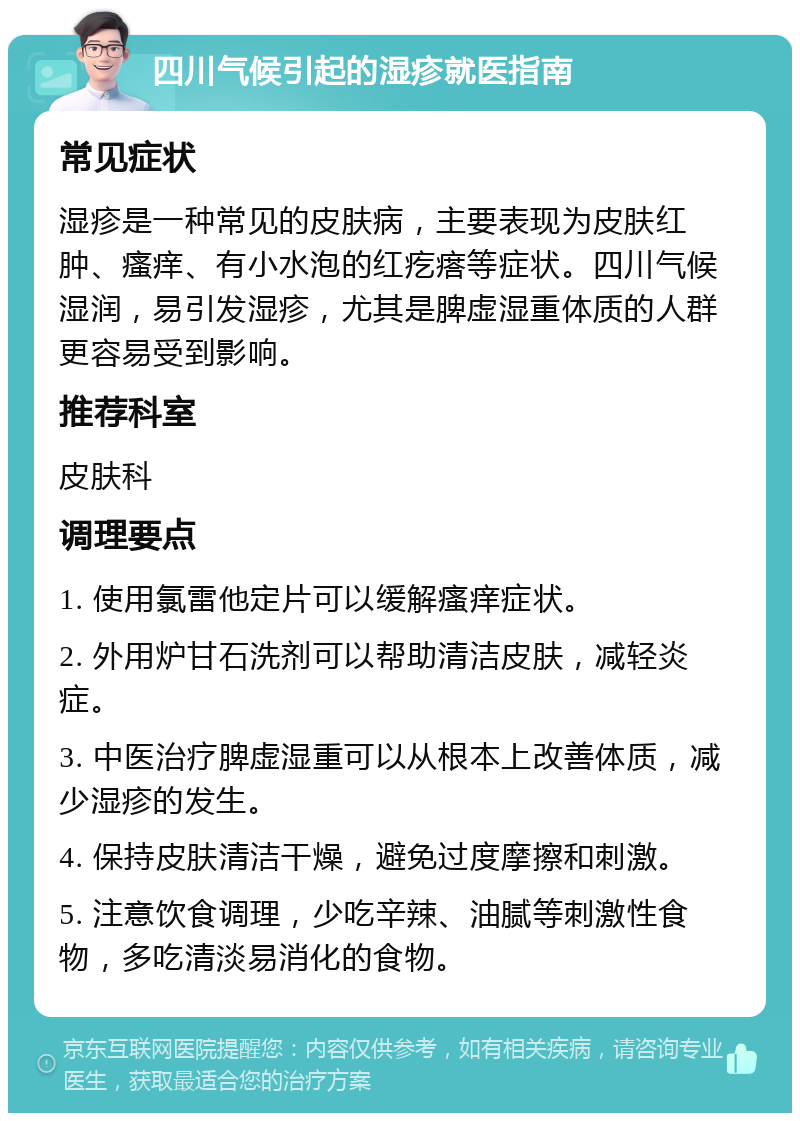 四川气候引起的湿疹就医指南 常见症状 湿疹是一种常见的皮肤病，主要表现为皮肤红肿、瘙痒、有小水泡的红疙瘩等症状。四川气候湿润，易引发湿疹，尤其是脾虚湿重体质的人群更容易受到影响。 推荐科室 皮肤科 调理要点 1. 使用氯雷他定片可以缓解瘙痒症状。 2. 外用炉甘石洗剂可以帮助清洁皮肤，减轻炎症。 3. 中医治疗脾虚湿重可以从根本上改善体质，减少湿疹的发生。 4. 保持皮肤清洁干燥，避免过度摩擦和刺激。 5. 注意饮食调理，少吃辛辣、油腻等刺激性食物，多吃清淡易消化的食物。