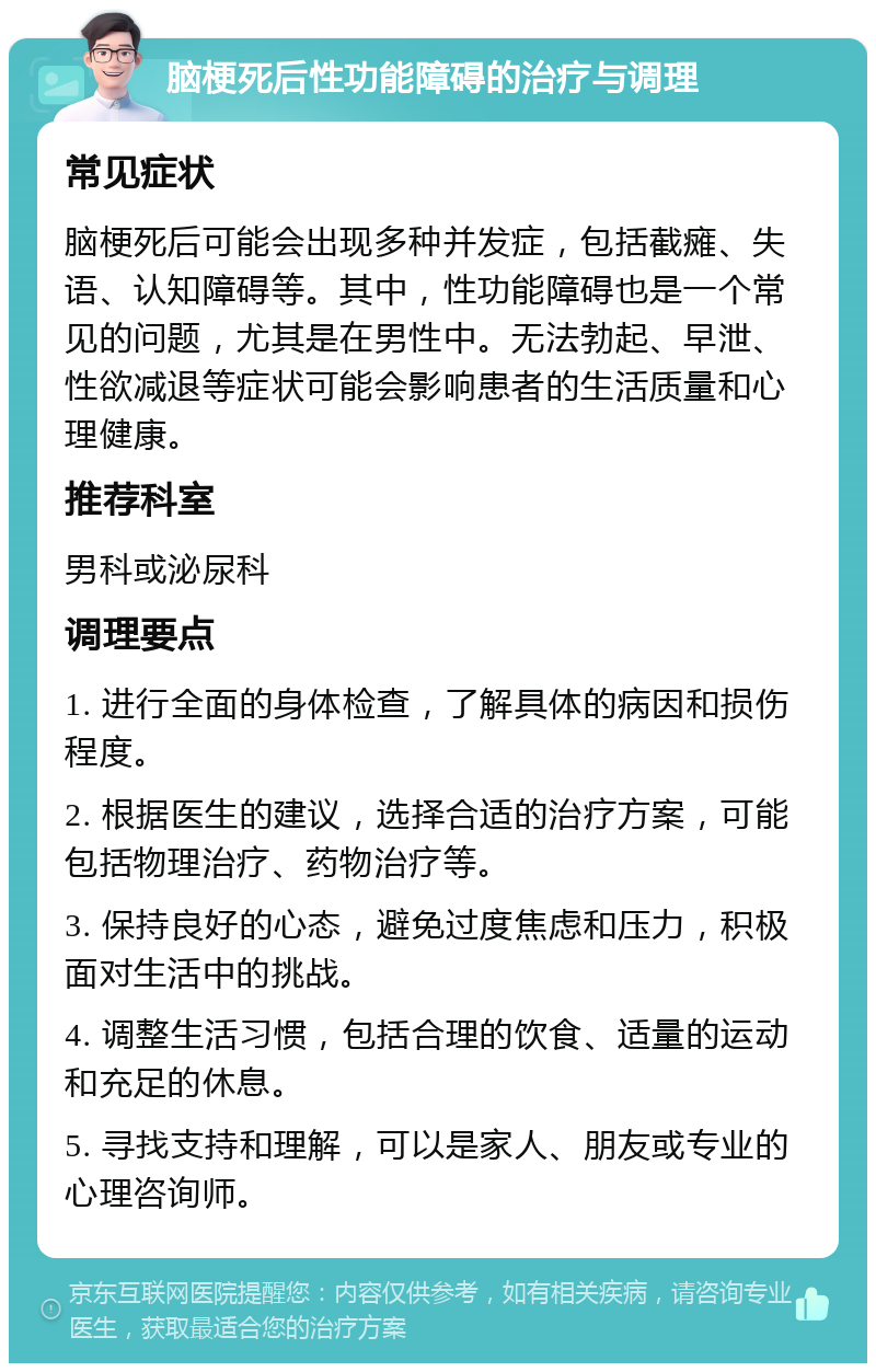 脑梗死后性功能障碍的治疗与调理 常见症状 脑梗死后可能会出现多种并发症，包括截瘫、失语、认知障碍等。其中，性功能障碍也是一个常见的问题，尤其是在男性中。无法勃起、早泄、性欲减退等症状可能会影响患者的生活质量和心理健康。 推荐科室 男科或泌尿科 调理要点 1. 进行全面的身体检查，了解具体的病因和损伤程度。 2. 根据医生的建议，选择合适的治疗方案，可能包括物理治疗、药物治疗等。 3. 保持良好的心态，避免过度焦虑和压力，积极面对生活中的挑战。 4. 调整生活习惯，包括合理的饮食、适量的运动和充足的休息。 5. 寻找支持和理解，可以是家人、朋友或专业的心理咨询师。