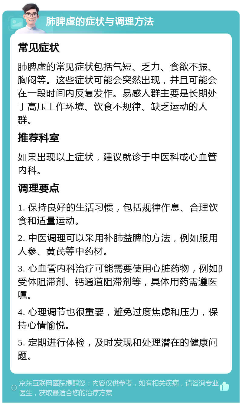 肺脾虚的症状与调理方法 常见症状 肺脾虚的常见症状包括气短、乏力、食欲不振、胸闷等。这些症状可能会突然出现，并且可能会在一段时间内反复发作。易感人群主要是长期处于高压工作环境、饮食不规律、缺乏运动的人群。 推荐科室 如果出现以上症状，建议就诊于中医科或心血管内科。 调理要点 1. 保持良好的生活习惯，包括规律作息、合理饮食和适量运动。 2. 中医调理可以采用补肺益脾的方法，例如服用人参、黄芪等中药材。 3. 心血管内科治疗可能需要使用心脏药物，例如β受体阻滞剂、钙通道阻滞剂等，具体用药需遵医嘱。 4. 心理调节也很重要，避免过度焦虑和压力，保持心情愉悦。 5. 定期进行体检，及时发现和处理潜在的健康问题。