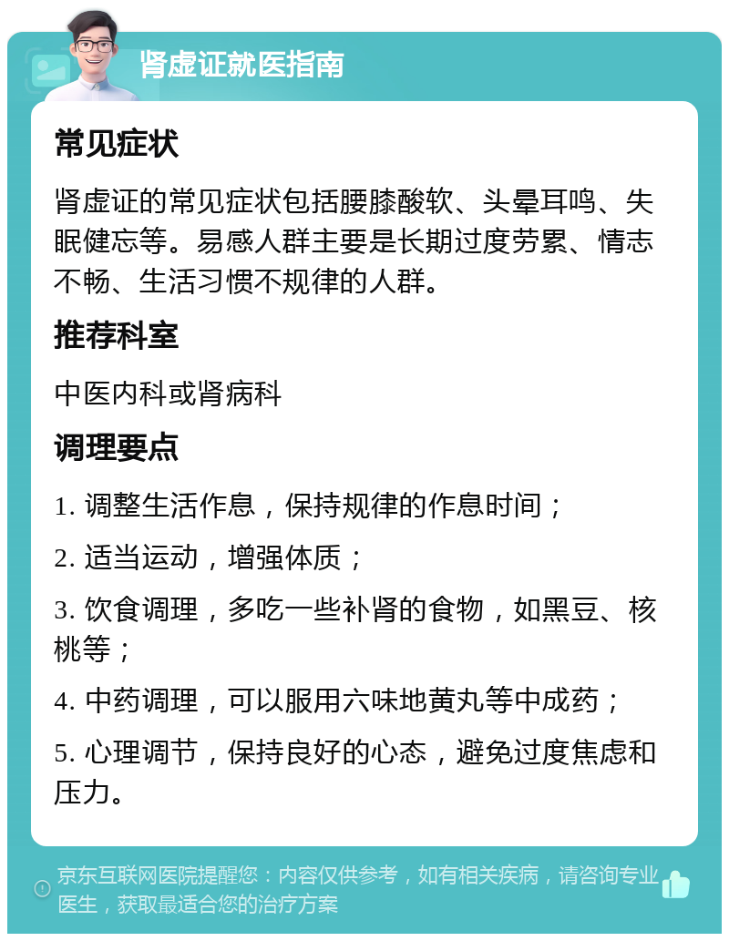 肾虚证就医指南 常见症状 肾虚证的常见症状包括腰膝酸软、头晕耳鸣、失眠健忘等。易感人群主要是长期过度劳累、情志不畅、生活习惯不规律的人群。 推荐科室 中医内科或肾病科 调理要点 1. 调整生活作息，保持规律的作息时间； 2. 适当运动，增强体质； 3. 饮食调理，多吃一些补肾的食物，如黑豆、核桃等； 4. 中药调理，可以服用六味地黄丸等中成药； 5. 心理调节，保持良好的心态，避免过度焦虑和压力。