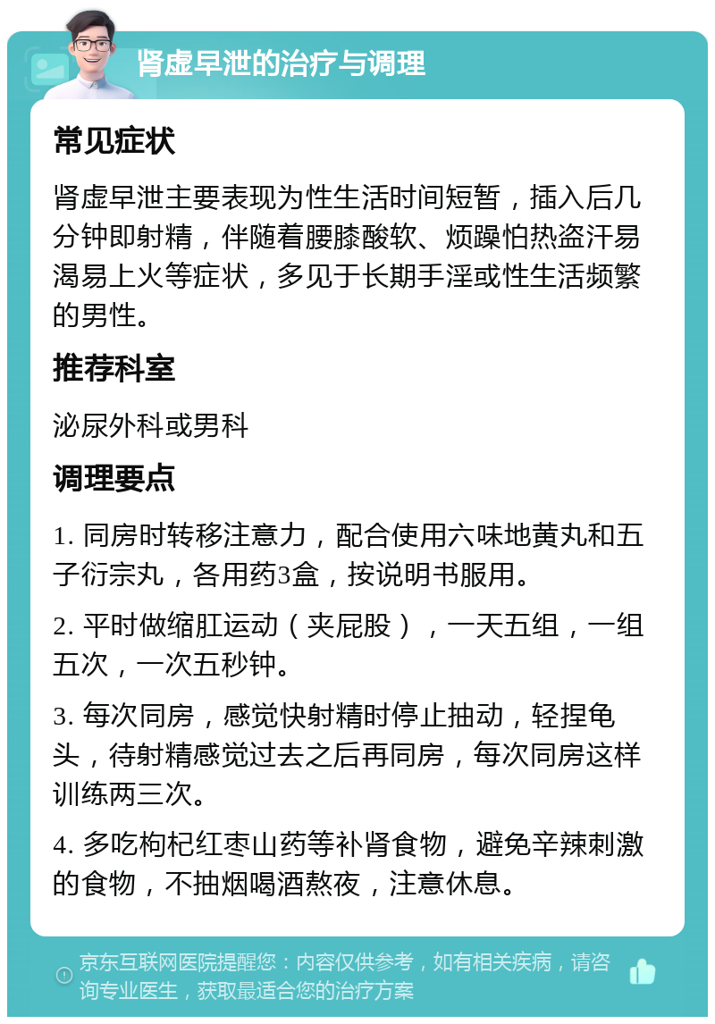 肾虚早泄的治疗与调理 常见症状 肾虚早泄主要表现为性生活时间短暂，插入后几分钟即射精，伴随着腰膝酸软、烦躁怕热盗汗易渴易上火等症状，多见于长期手淫或性生活频繁的男性。 推荐科室 泌尿外科或男科 调理要点 1. 同房时转移注意力，配合使用六味地黄丸和五子衍宗丸，各用药3盒，按说明书服用。 2. 平时做缩肛运动（夹屁股），一天五组，一组五次，一次五秒钟。 3. 每次同房，感觉快射精时停止抽动，轻捏龟头，待射精感觉过去之后再同房，每次同房这样训练两三次。 4. 多吃枸杞红枣山药等补肾食物，避免辛辣刺激的食物，不抽烟喝酒熬夜，注意休息。