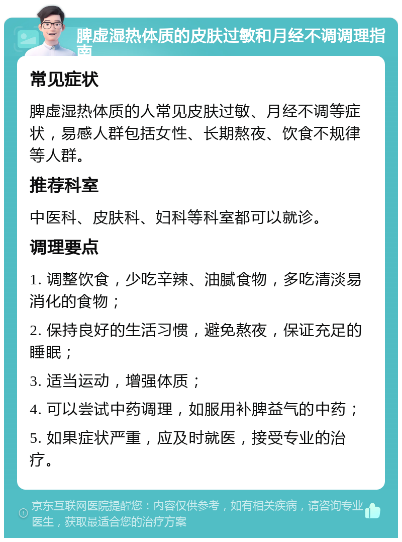 脾虚湿热体质的皮肤过敏和月经不调调理指南 常见症状 脾虚湿热体质的人常见皮肤过敏、月经不调等症状，易感人群包括女性、长期熬夜、饮食不规律等人群。 推荐科室 中医科、皮肤科、妇科等科室都可以就诊。 调理要点 1. 调整饮食，少吃辛辣、油腻食物，多吃清淡易消化的食物； 2. 保持良好的生活习惯，避免熬夜，保证充足的睡眠； 3. 适当运动，增强体质； 4. 可以尝试中药调理，如服用补脾益气的中药； 5. 如果症状严重，应及时就医，接受专业的治疗。