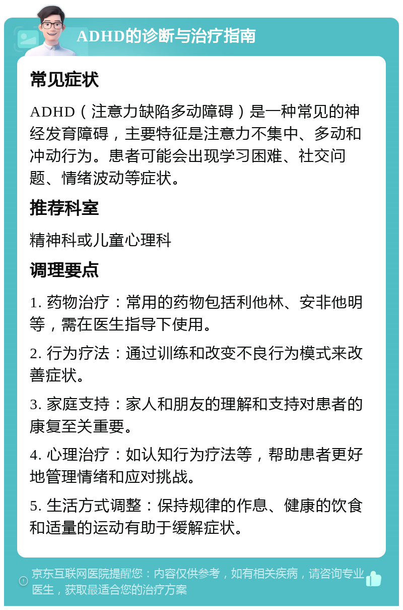 ADHD的诊断与治疗指南 常见症状 ADHD（注意力缺陷多动障碍）是一种常见的神经发育障碍，主要特征是注意力不集中、多动和冲动行为。患者可能会出现学习困难、社交问题、情绪波动等症状。 推荐科室 精神科或儿童心理科 调理要点 1. 药物治疗：常用的药物包括利他林、安非他明等，需在医生指导下使用。 2. 行为疗法：通过训练和改变不良行为模式来改善症状。 3. 家庭支持：家人和朋友的理解和支持对患者的康复至关重要。 4. 心理治疗：如认知行为疗法等，帮助患者更好地管理情绪和应对挑战。 5. 生活方式调整：保持规律的作息、健康的饮食和适量的运动有助于缓解症状。