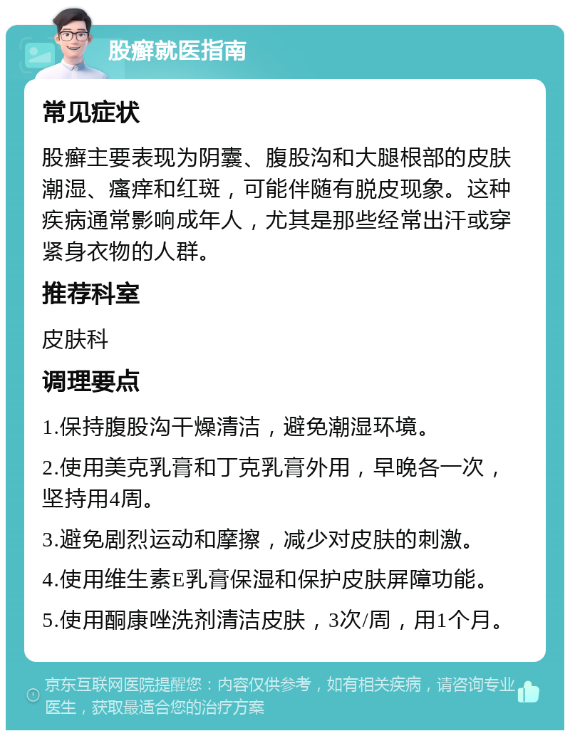 股癣就医指南 常见症状 股癣主要表现为阴囊、腹股沟和大腿根部的皮肤潮湿、瘙痒和红斑，可能伴随有脱皮现象。这种疾病通常影响成年人，尤其是那些经常出汗或穿紧身衣物的人群。 推荐科室 皮肤科 调理要点 1.保持腹股沟干燥清洁，避免潮湿环境。 2.使用美克乳膏和丁克乳膏外用，早晚各一次，坚持用4周。 3.避免剧烈运动和摩擦，减少对皮肤的刺激。 4.使用维生素E乳膏保湿和保护皮肤屏障功能。 5.使用酮康唑洗剂清洁皮肤，3次/周，用1个月。