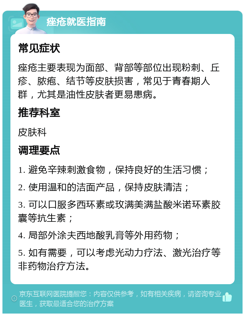 痤疮就医指南 常见症状 痤疮主要表现为面部、背部等部位出现粉刺、丘疹、脓疱、结节等皮肤损害，常见于青春期人群，尤其是油性皮肤者更易患病。 推荐科室 皮肤科 调理要点 1. 避免辛辣刺激食物，保持良好的生活习惯； 2. 使用温和的洁面产品，保持皮肤清洁； 3. 可以口服多西环素或玫满美满盐酸米诺环素胶囊等抗生素； 4. 局部外涂夫西地酸乳膏等外用药物； 5. 如有需要，可以考虑光动力疗法、激光治疗等非药物治疗方法。