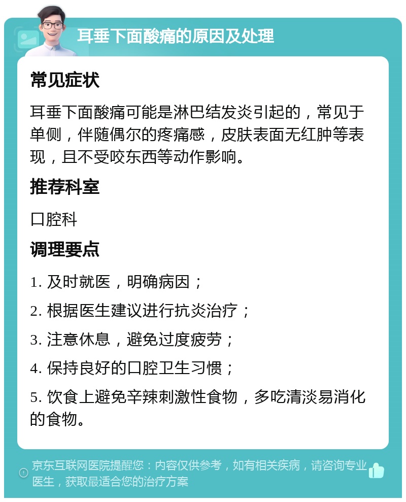 耳垂下面酸痛的原因及处理 常见症状 耳垂下面酸痛可能是淋巴结发炎引起的，常见于单侧，伴随偶尔的疼痛感，皮肤表面无红肿等表现，且不受咬东西等动作影响。 推荐科室 口腔科 调理要点 1. 及时就医，明确病因； 2. 根据医生建议进行抗炎治疗； 3. 注意休息，避免过度疲劳； 4. 保持良好的口腔卫生习惯； 5. 饮食上避免辛辣刺激性食物，多吃清淡易消化的食物。