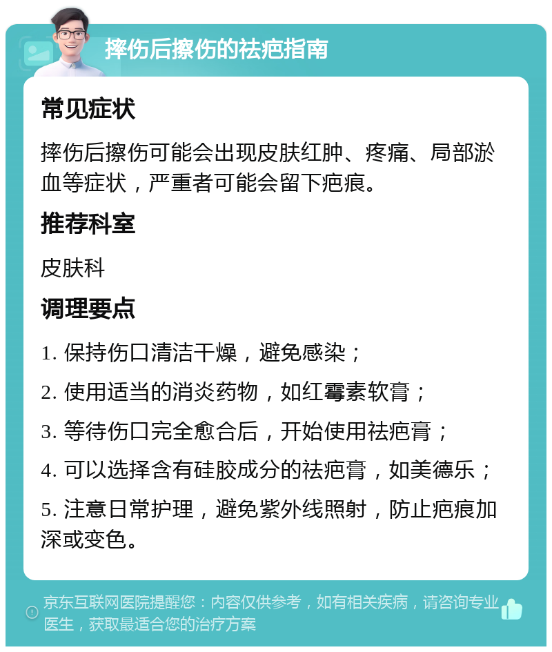 摔伤后擦伤的祛疤指南 常见症状 摔伤后擦伤可能会出现皮肤红肿、疼痛、局部淤血等症状，严重者可能会留下疤痕。 推荐科室 皮肤科 调理要点 1. 保持伤口清洁干燥，避免感染； 2. 使用适当的消炎药物，如红霉素软膏； 3. 等待伤口完全愈合后，开始使用祛疤膏； 4. 可以选择含有硅胶成分的祛疤膏，如美德乐； 5. 注意日常护理，避免紫外线照射，防止疤痕加深或变色。