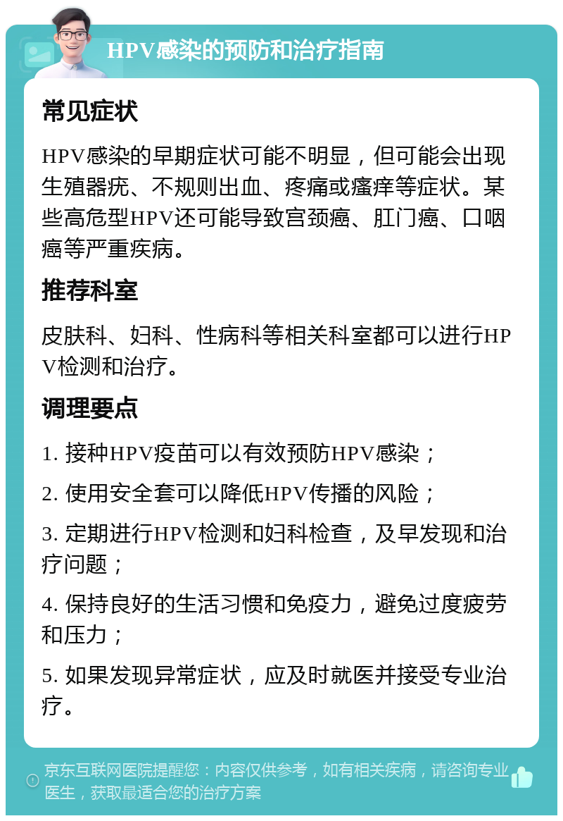 HPV感染的预防和治疗指南 常见症状 HPV感染的早期症状可能不明显，但可能会出现生殖器疣、不规则出血、疼痛或瘙痒等症状。某些高危型HPV还可能导致宫颈癌、肛门癌、口咽癌等严重疾病。 推荐科室 皮肤科、妇科、性病科等相关科室都可以进行HPV检测和治疗。 调理要点 1. 接种HPV疫苗可以有效预防HPV感染； 2. 使用安全套可以降低HPV传播的风险； 3. 定期进行HPV检测和妇科检查，及早发现和治疗问题； 4. 保持良好的生活习惯和免疫力，避免过度疲劳和压力； 5. 如果发现异常症状，应及时就医并接受专业治疗。