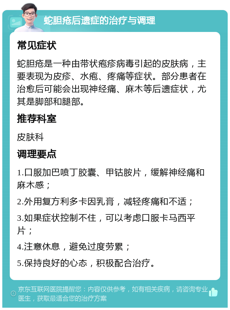 蛇胆疮后遗症的治疗与调理 常见症状 蛇胆疮是一种由带状疱疹病毒引起的皮肤病，主要表现为皮疹、水疱、疼痛等症状。部分患者在治愈后可能会出现神经痛、麻木等后遗症状，尤其是脚部和腿部。 推荐科室 皮肤科 调理要点 1.口服加巴喷丁胶囊、甲钴胺片，缓解神经痛和麻木感； 2.外用复方利多卡因乳膏，减轻疼痛和不适； 3.如果症状控制不住，可以考虑口服卡马西平片； 4.注意休息，避免过度劳累； 5.保持良好的心态，积极配合治疗。