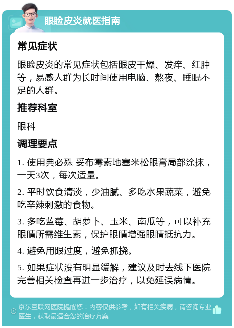 眼睑皮炎就医指南 常见症状 眼睑皮炎的常见症状包括眼皮干燥、发痒、红肿等，易感人群为长时间使用电脑、熬夜、睡眠不足的人群。 推荐科室 眼科 调理要点 1. 使用典必殊 妥布霉素地塞米松眼膏局部涂抹，一天3次，每次适量。 2. 平时饮食清淡，少油腻、多吃水果蔬菜，避免吃辛辣刺激的食物。 3. 多吃蓝莓、胡萝卜、玉米、南瓜等，可以补充眼睛所需维生素，保护眼睛增强眼睛抵抗力。 4. 避免用眼过度，避免抓挠。 5. 如果症状没有明显缓解，建议及时去线下医院完善相关检查再进一步治疗，以免延误病情。