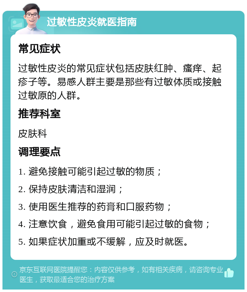 过敏性皮炎就医指南 常见症状 过敏性皮炎的常见症状包括皮肤红肿、瘙痒、起疹子等。易感人群主要是那些有过敏体质或接触过敏原的人群。 推荐科室 皮肤科 调理要点 1. 避免接触可能引起过敏的物质； 2. 保持皮肤清洁和湿润； 3. 使用医生推荐的药膏和口服药物； 4. 注意饮食，避免食用可能引起过敏的食物； 5. 如果症状加重或不缓解，应及时就医。