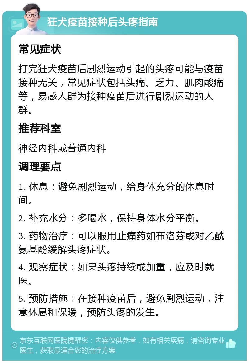 狂犬疫苗接种后头疼指南 常见症状 打完狂犬疫苗后剧烈运动引起的头疼可能与疫苗接种无关，常见症状包括头痛、乏力、肌肉酸痛等，易感人群为接种疫苗后进行剧烈运动的人群。 推荐科室 神经内科或普通内科 调理要点 1. 休息：避免剧烈运动，给身体充分的休息时间。 2. 补充水分：多喝水，保持身体水分平衡。 3. 药物治疗：可以服用止痛药如布洛芬或对乙酰氨基酚缓解头疼症状。 4. 观察症状：如果头疼持续或加重，应及时就医。 5. 预防措施：在接种疫苗后，避免剧烈运动，注意休息和保暖，预防头疼的发生。