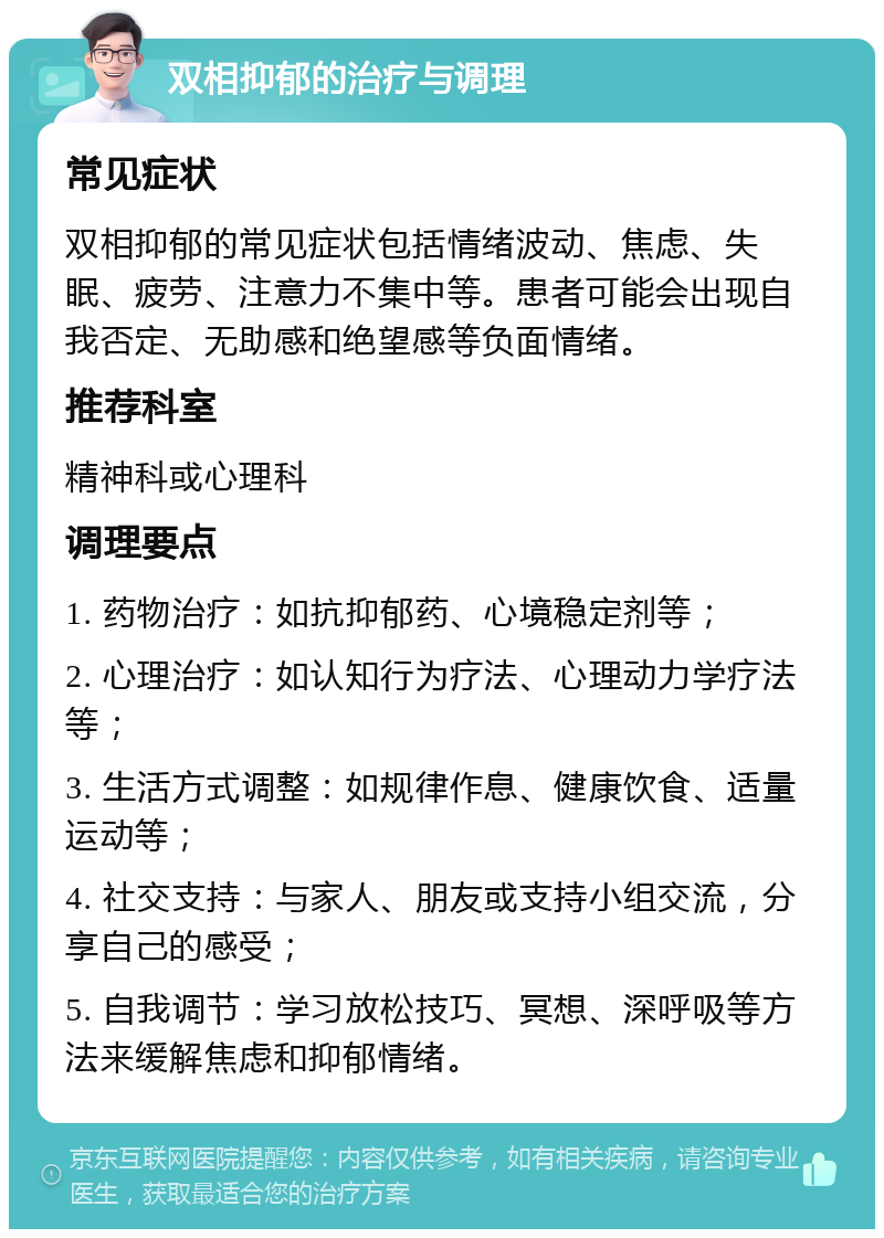 双相抑郁的治疗与调理 常见症状 双相抑郁的常见症状包括情绪波动、焦虑、失眠、疲劳、注意力不集中等。患者可能会出现自我否定、无助感和绝望感等负面情绪。 推荐科室 精神科或心理科 调理要点 1. 药物治疗：如抗抑郁药、心境稳定剂等； 2. 心理治疗：如认知行为疗法、心理动力学疗法等； 3. 生活方式调整：如规律作息、健康饮食、适量运动等； 4. 社交支持：与家人、朋友或支持小组交流，分享自己的感受； 5. 自我调节：学习放松技巧、冥想、深呼吸等方法来缓解焦虑和抑郁情绪。