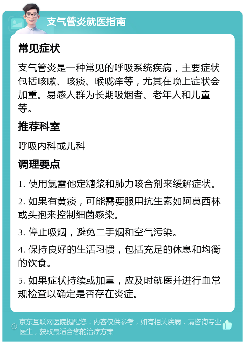 支气管炎就医指南 常见症状 支气管炎是一种常见的呼吸系统疾病，主要症状包括咳嗽、咳痰、喉咙痒等，尤其在晚上症状会加重。易感人群为长期吸烟者、老年人和儿童等。 推荐科室 呼吸内科或儿科 调理要点 1. 使用氯雷他定糖浆和肺力咳合剂来缓解症状。 2. 如果有黄痰，可能需要服用抗生素如阿莫西林或头孢来控制细菌感染。 3. 停止吸烟，避免二手烟和空气污染。 4. 保持良好的生活习惯，包括充足的休息和均衡的饮食。 5. 如果症状持续或加重，应及时就医并进行血常规检查以确定是否存在炎症。