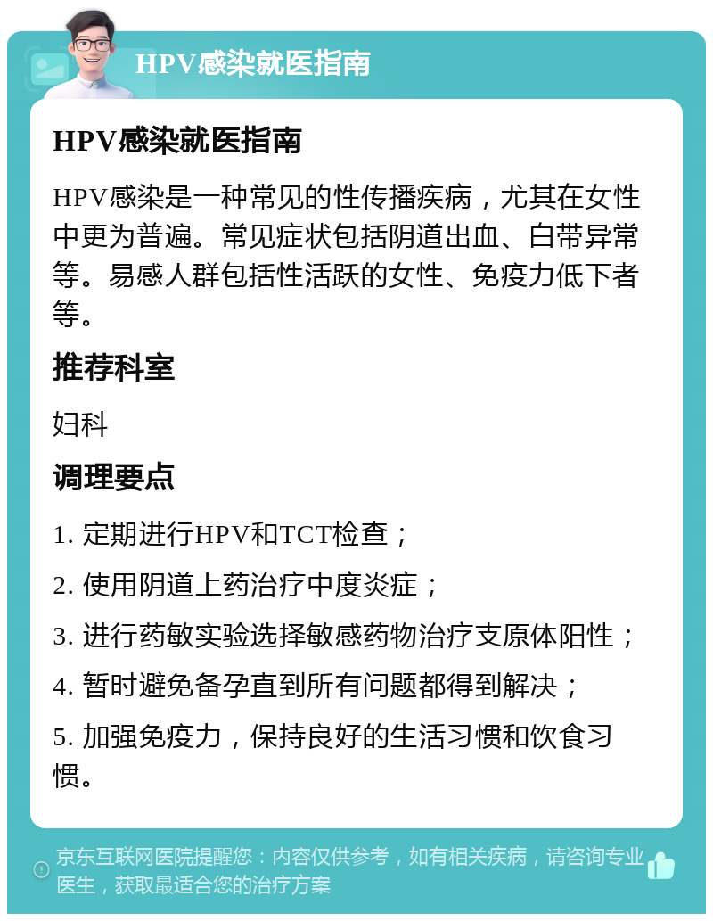 HPV感染就医指南 HPV感染就医指南 HPV感染是一种常见的性传播疾病，尤其在女性中更为普遍。常见症状包括阴道出血、白带异常等。易感人群包括性活跃的女性、免疫力低下者等。 推荐科室 妇科 调理要点 1. 定期进行HPV和TCT检查； 2. 使用阴道上药治疗中度炎症； 3. 进行药敏实验选择敏感药物治疗支原体阳性； 4. 暂时避免备孕直到所有问题都得到解决； 5. 加强免疫力，保持良好的生活习惯和饮食习惯。