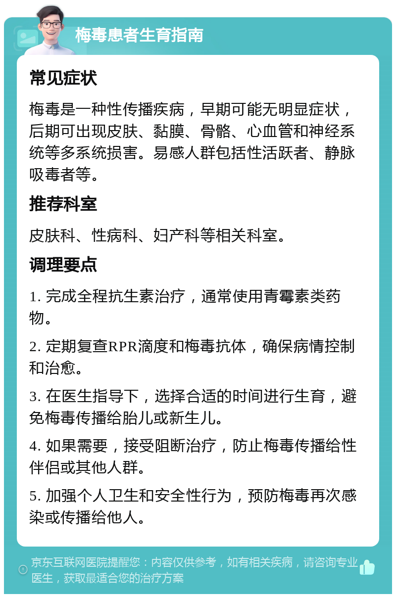 梅毒患者生育指南 常见症状 梅毒是一种性传播疾病，早期可能无明显症状，后期可出现皮肤、黏膜、骨骼、心血管和神经系统等多系统损害。易感人群包括性活跃者、静脉吸毒者等。 推荐科室 皮肤科、性病科、妇产科等相关科室。 调理要点 1. 完成全程抗生素治疗，通常使用青霉素类药物。 2. 定期复查RPR滴度和梅毒抗体，确保病情控制和治愈。 3. 在医生指导下，选择合适的时间进行生育，避免梅毒传播给胎儿或新生儿。 4. 如果需要，接受阻断治疗，防止梅毒传播给性伴侣或其他人群。 5. 加强个人卫生和安全性行为，预防梅毒再次感染或传播给他人。