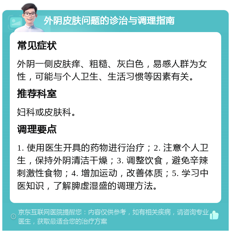 外阴皮肤问题的诊治与调理指南 常见症状 外阴一侧皮肤痒、粗糙、灰白色，易感人群为女性，可能与个人卫生、生活习惯等因素有关。 推荐科室 妇科或皮肤科。 调理要点 1. 使用医生开具的药物进行治疗；2. 注意个人卫生，保持外阴清洁干燥；3. 调整饮食，避免辛辣刺激性食物；4. 增加运动，改善体质；5. 学习中医知识，了解脾虚湿盛的调理方法。